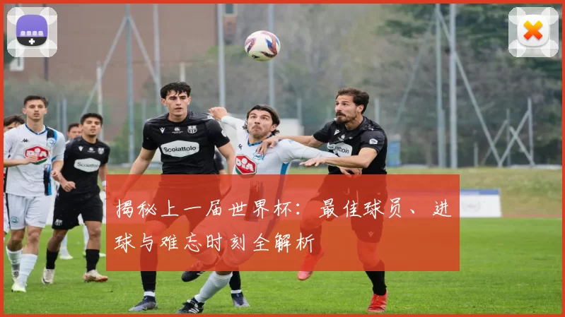 揭秘上一届世界杯:最佳球员、进球与难忘时刻全解析