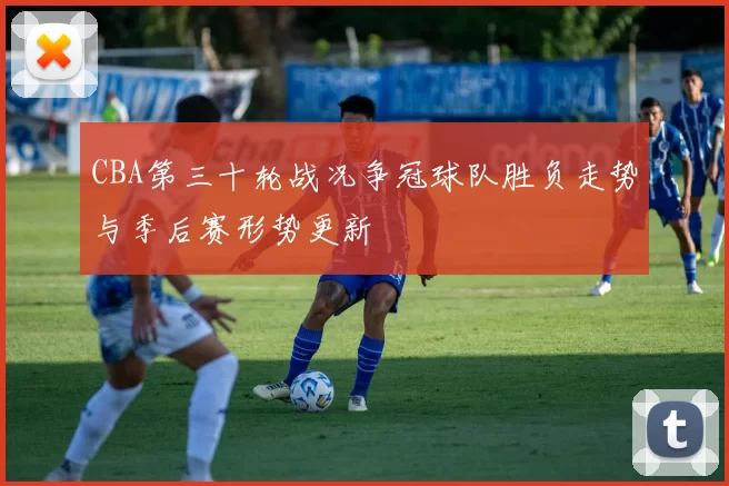 CBA第三十轮战况争冠球队胜负走势与季后赛形势更新