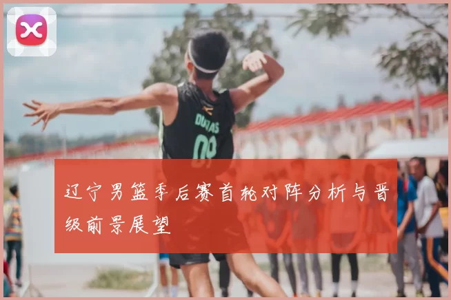 辽宁男篮季后赛首轮对阵分析与晋级前景展望