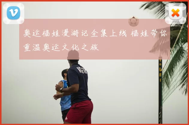 奥运福娃漫游记全集上线 福娃带你重温奥运文化之旅