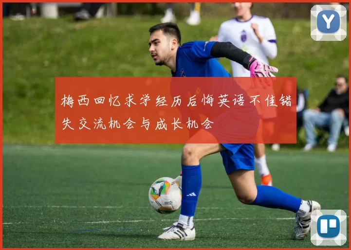 梅西回忆求学经历后悔英语不佳错失交流机会与成长机会