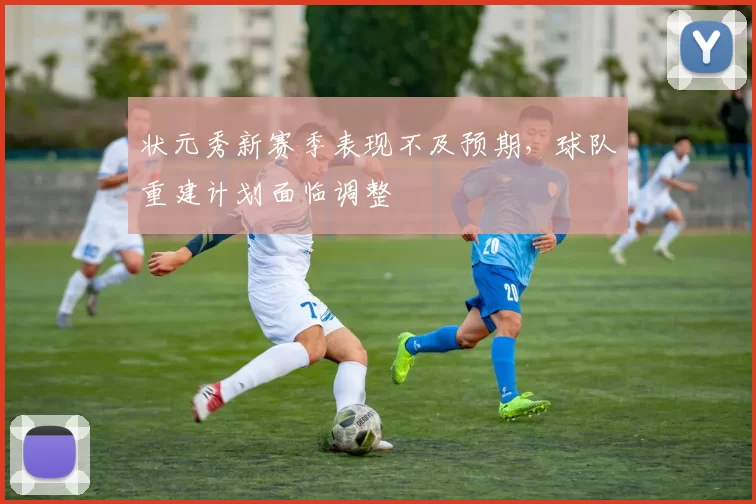 状元秀新赛季表现不及预期,球队重建计划面临调整
