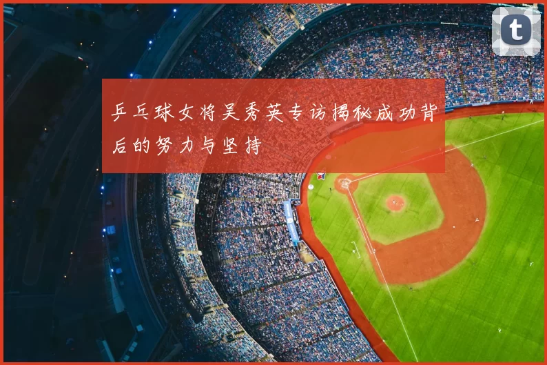 乒乓球女将吴秀英专访揭秘成功背后的努力与坚持