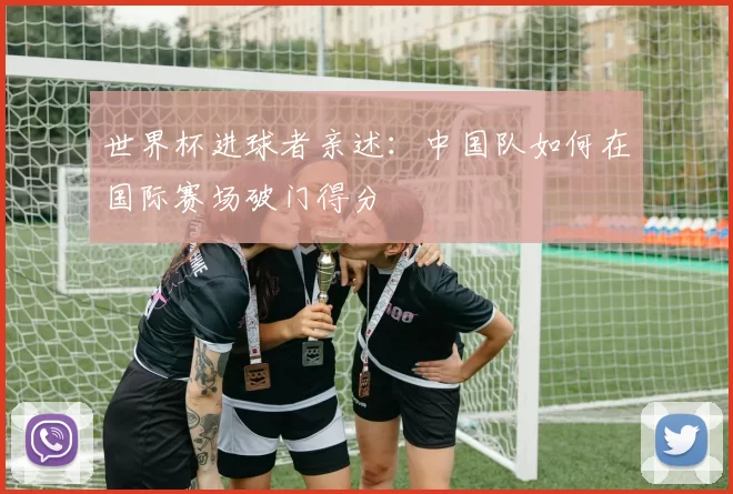 世界杯进球者亲述:中国队如何在国际赛场破门得分