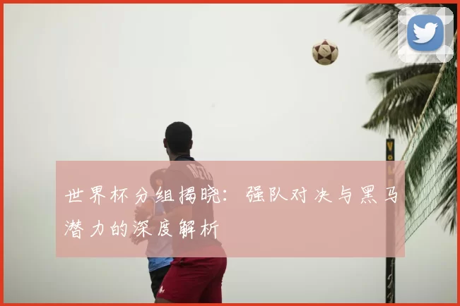 世界杯分组揭晓:强队对决与黑马潜力的深度解析