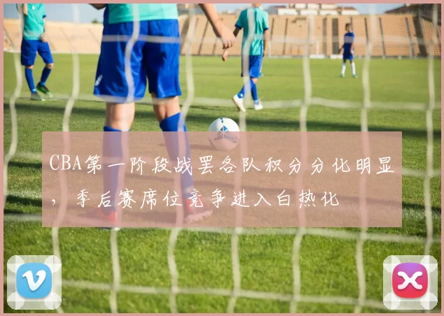 CBA第一阶段战罢各队积分分化明显,季后赛席位竞争进入白热化