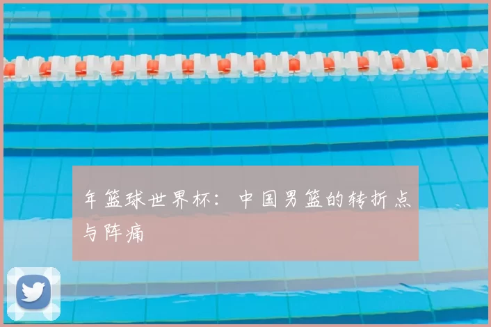 年篮球世界杯：中国男篮的转折点与阵痛