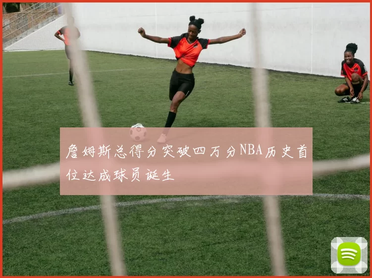 詹姆斯总得分突破四万分NBA历史首位达成球员诞生