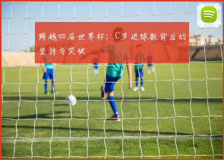 跨越四届世界杯：C罗进球数背后的坚持与突破