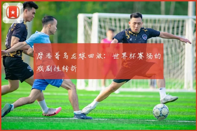 摩洛哥乌龙球回放：世界杯赛场的戏剧性转折
