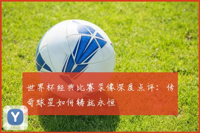 世界杯经典比赛录像深度点评:传奇球星如何铸就永恒