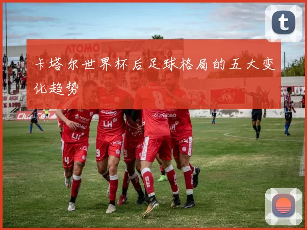 卡塔尔世界杯后足球格局的五大变化趋势