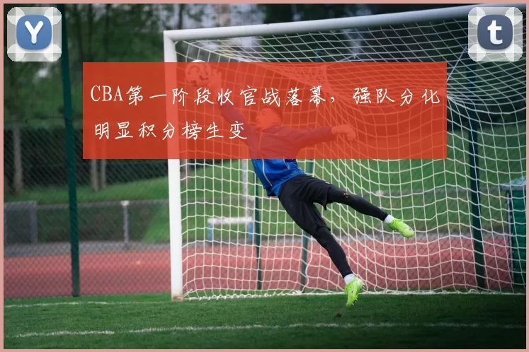 CBA第一阶段收官战落幕,强队分化明显积分榜生变