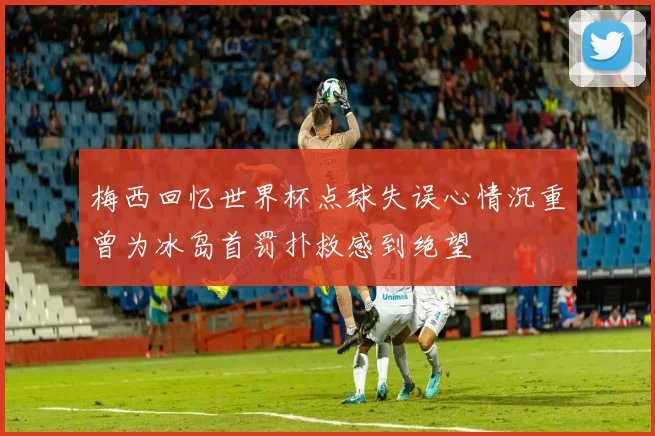 梅西回忆世界杯点球失误心情沉重曾为冰岛首罚扑救感到绝望
