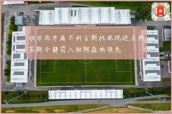切尔西开局不利古斯托犯规送点热苏斯冷静罚入助阿森纳领先