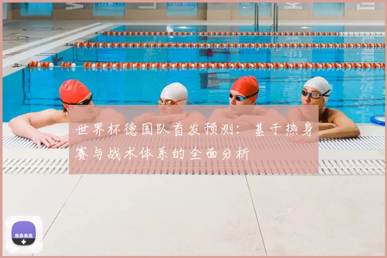 世界杯德国队首发预测:基于热身赛与战术体系的全面分析