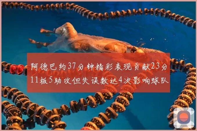 阿德巴约37分钟精彩表现贡献23分11板5助攻但失误数达4次影响球队表现