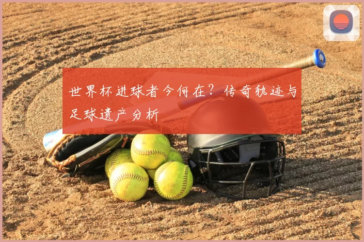 世界杯进球者今何在?传奇轨迹与足球遗产分析