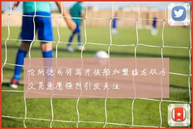 伦纳德或将离开快船加盟猛龙双方交易意愿强烈引发关注