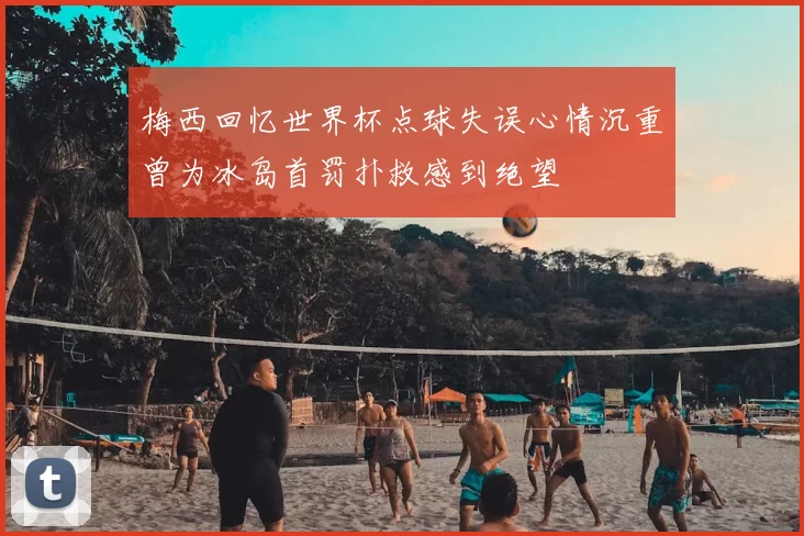梅西回忆世界杯点球失误心情沉重曾为冰岛首罚扑救感到绝望