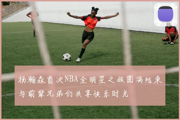 杨瀚森首次NBA全明星之旅圆满结束与前辈兄弟们共享快乐时光
