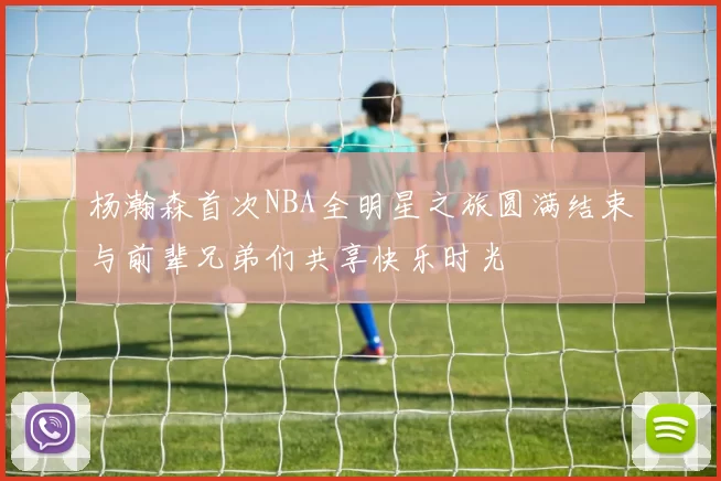 杨瀚森首次NBA全明星之旅圆满结束与前辈兄弟们共享快乐时光
