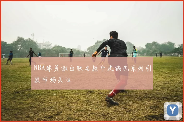 NBA球员推出联名款牛皮钱包系列引发市场关注