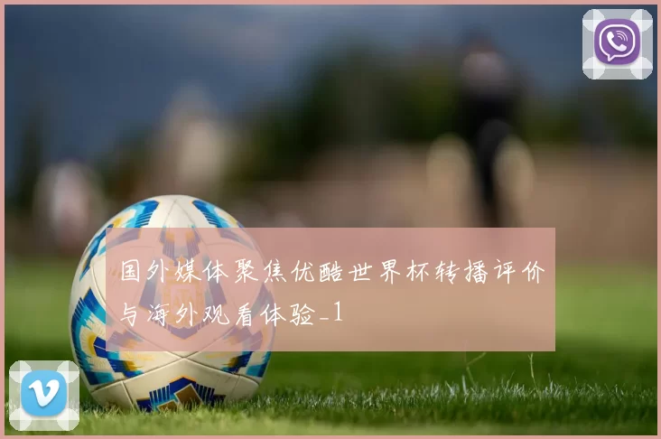 国外媒体聚焦优酷世界杯转播评价与海外观看体验_1