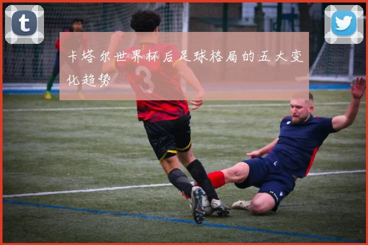 卡塔尔世界杯后足球格局的五大变化趋势