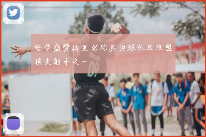 哈登盛赞梅里尔称其为球队及联盟顶尖射手之一