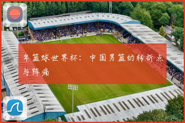 年篮球世界杯：中国男篮的转折点与阵痛