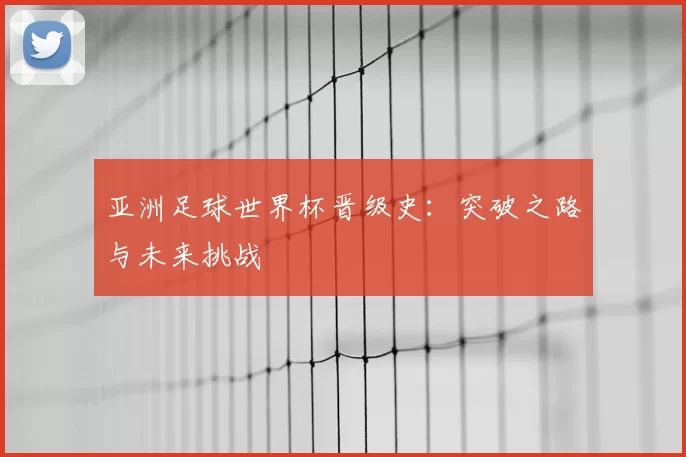 亚洲足球世界杯晋级史:突破之路与未来挑战
