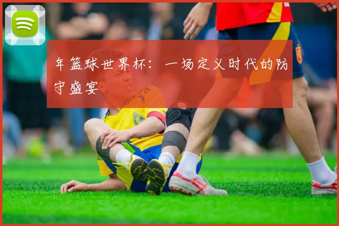 年篮球世界杯:一场定义时代的防守盛宴