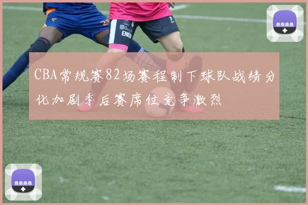 CBA常规赛82场赛程制下球队战绩分化加剧季后赛席位竞争激烈