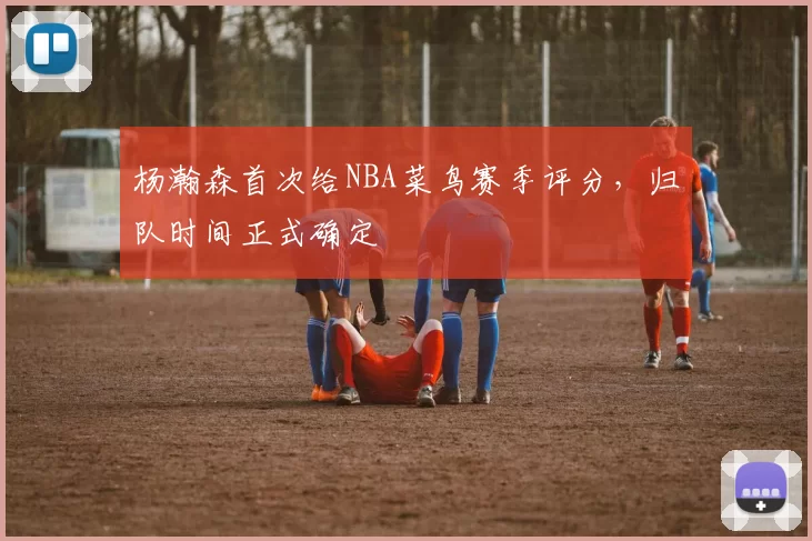 杨瀚森首次给NBA菜鸟赛季评分,归队时间正式确定