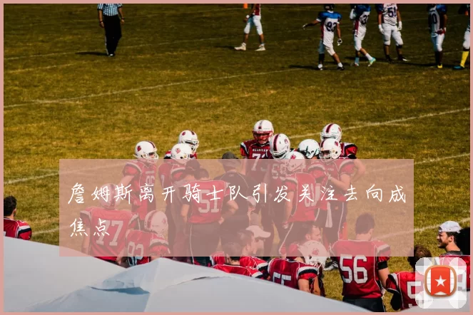 詹姆斯离开骑士队引发关注去向成焦点
