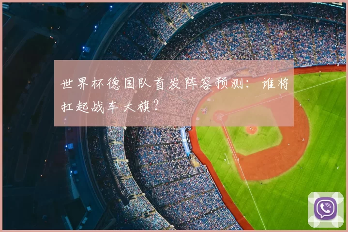 世界杯德国队首发阵容预测:谁将扛起战车大旗?