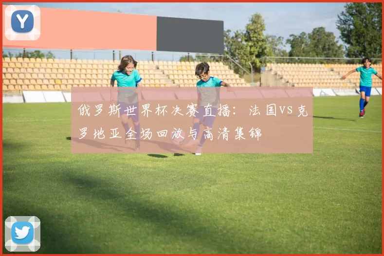 俄罗斯世界杯决赛直播：法国vs克罗地亚全场回放与高清集锦