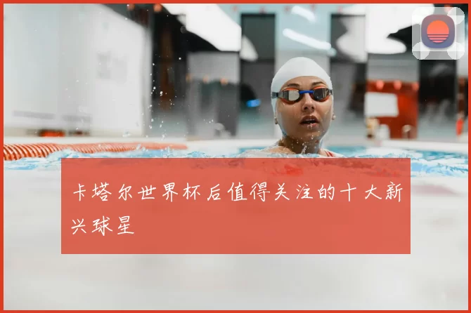 卡塔尔世界杯后值得关注的十大新兴球星