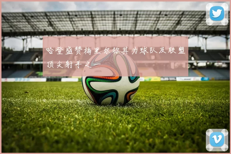 哈登盛赞梅里尔称其为球队及联盟顶尖射手之一