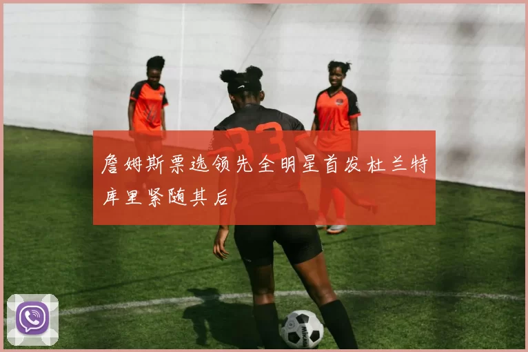 詹姆斯票选领先全明星首发杜兰特库里紧随其后