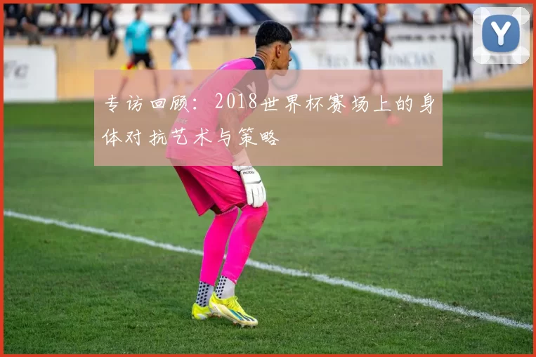专访回顾:2018世界杯赛场上的身体对抗艺术与策略