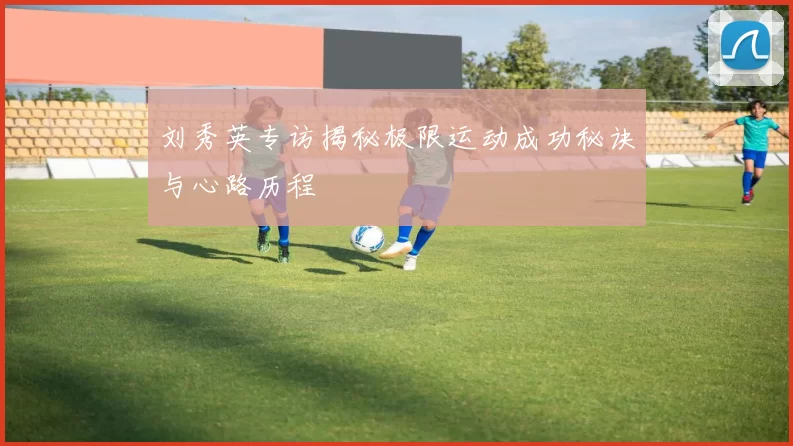 刘秀英专访揭秘极限运动成功秘诀与心路历程