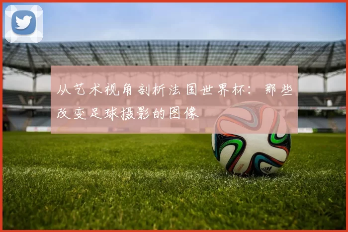 从艺术视角剖析法国世界杯:那些改变足球摄影的图像