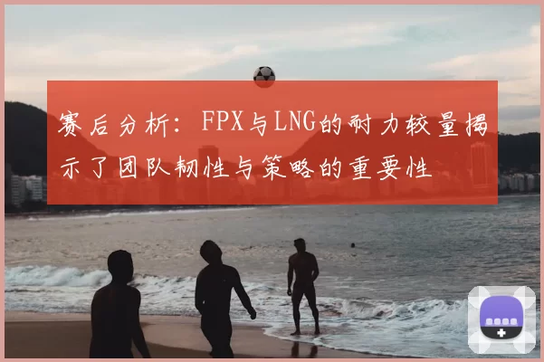 赛后分析:FPX与LNG的耐力较量揭示了团队韧性与策略的重要性
