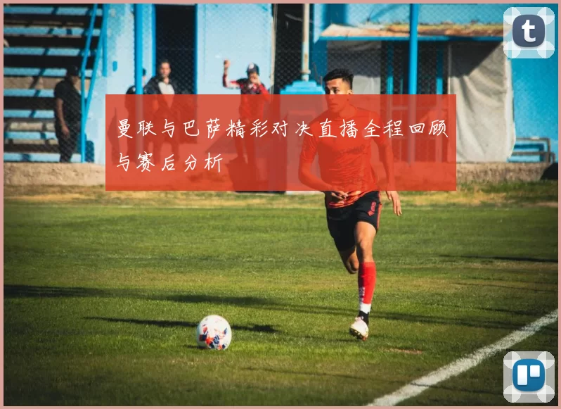 曼联与巴萨精彩对决直播全程回顾与赛后分析