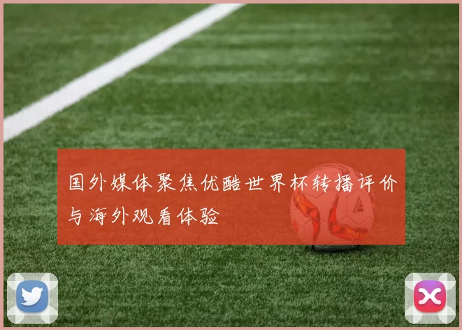 国外媒体聚焦优酷世界杯转播评价与海外观看体验