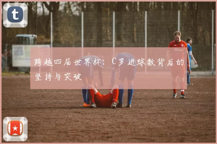 跨越四届世界杯:C罗进球数背后的坚持与突破