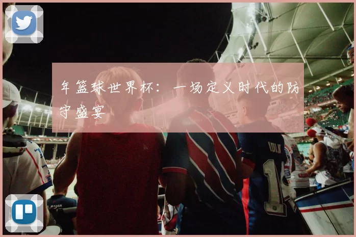 年篮球世界杯：一场定义时代的防守盛宴
