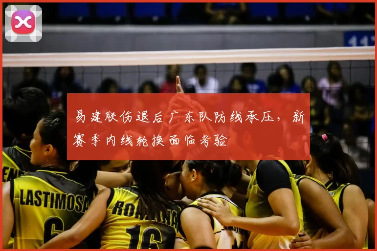 易建联伤退后广东队防线承压,新赛季内线轮换面临考验